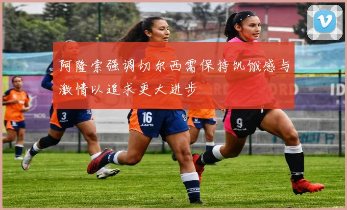 阿隆索强调切尔西需保持饥饿感与激情以追求更大进步