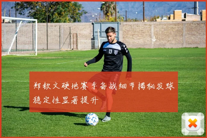 郑钦文硬地赛季备战细节揭秘发球稳定性显著提升