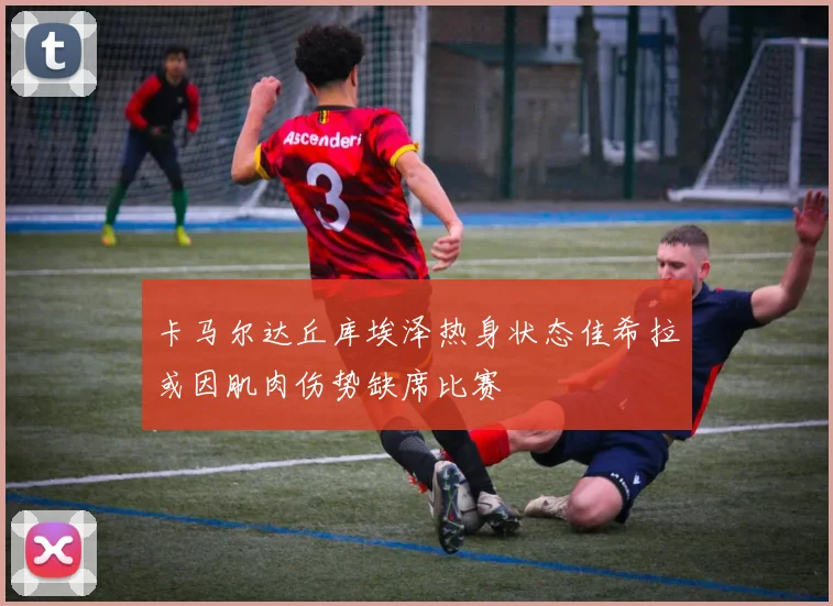 卡马尔达丘库埃泽热身状态佳希拉或因肌肉伤势缺席比赛