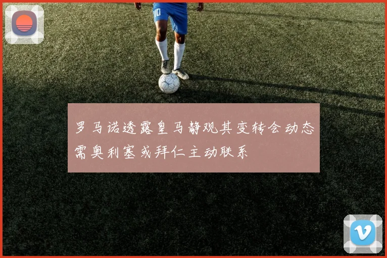 罗马诺透露皇马静观其变转会动态需奥利塞或拜仁主动联系