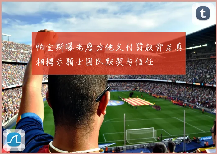 帕金斯曝老詹为他支付罚款背后真相揭示骑士团队默契与信任