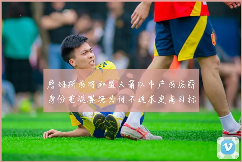 詹姆斯或将加盟火箭以中产或底薪身份重返赛场为何不追求更高目标