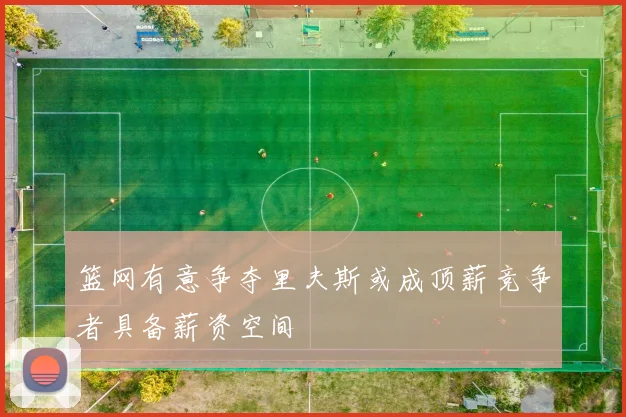 篮网有意争夺里夫斯或成顶薪竞争者具备薪资空间