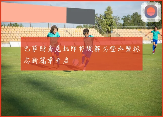 巴萨财务危机即将缓解戈登加盟标志新篇章开启