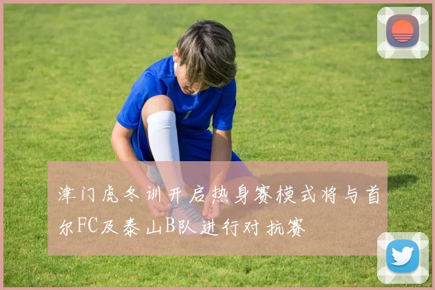 津门虎冬训开启热身赛模式将与首尔FC及泰山B队进行对抗赛