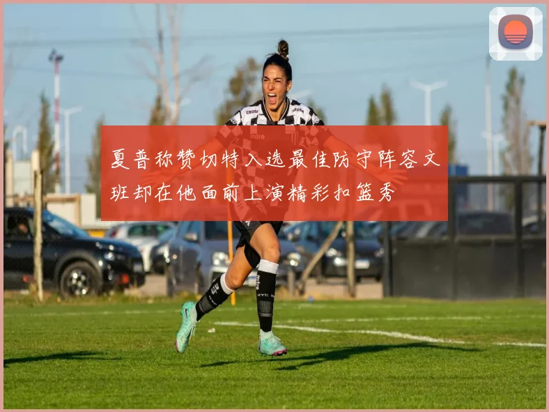 夏普称赞切特入选最佳防守阵容文班却在他面前上演精彩扣篮秀