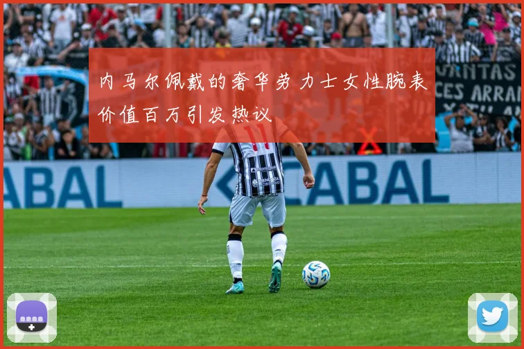 内马尔佩戴的奢华劳力士女性腕表价值百万引发热议