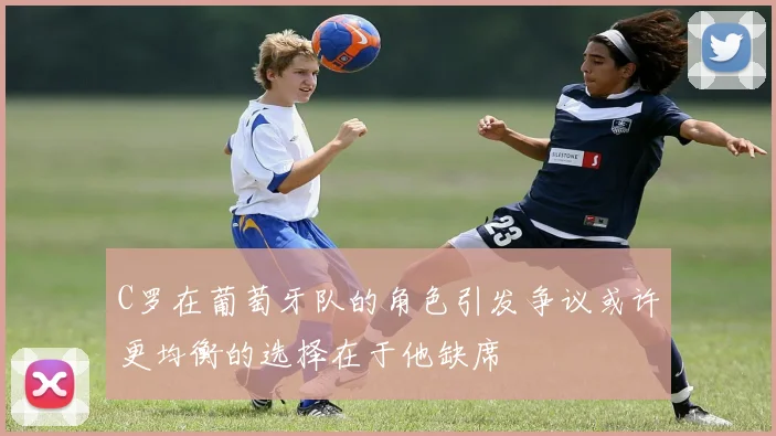 C罗在葡萄牙队的角色引发争议或许更均衡的选择在于他缺席