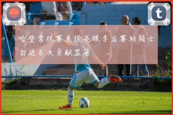 哈登常规赛表现亮眼季后赛助骑士打进东决贡献显著