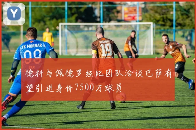 德科与佩德罗经纪团队洽谈巴萨有望引进身价7500万球员