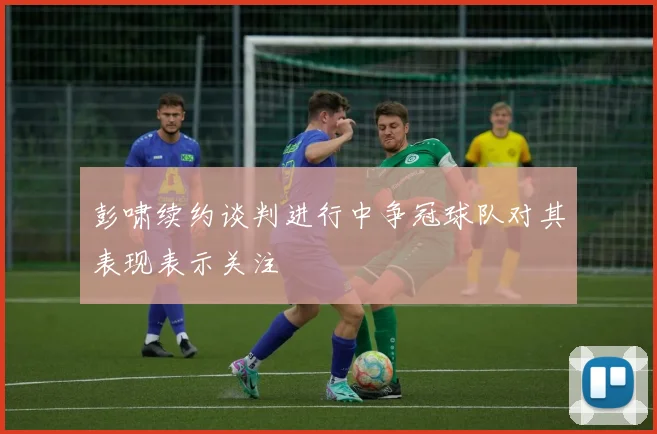 彭啸续约谈判进行中争冠球队对其表现表示关注