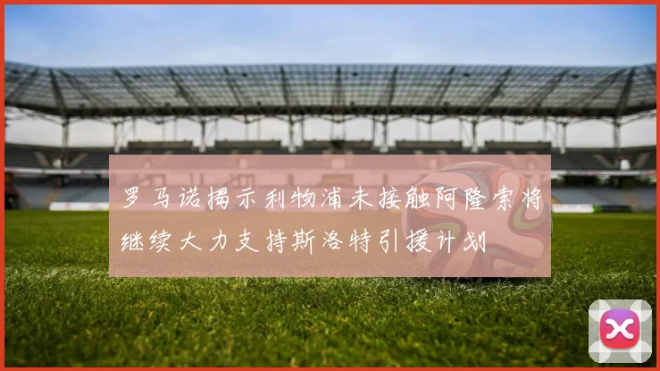 罗马诺揭示利物浦未接触阿隆索将继续大力支持斯洛特引援计划