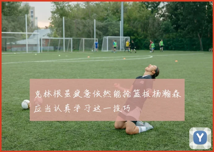 克林根虽疲惫依然能抢篮板杨瀚森应当认真学习这一技巧