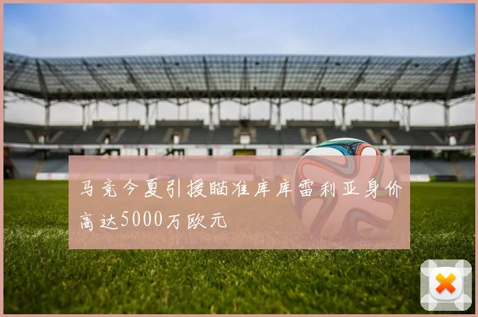 马竞今夏引援瞄准库库雷利亚身价高达5000万欧元