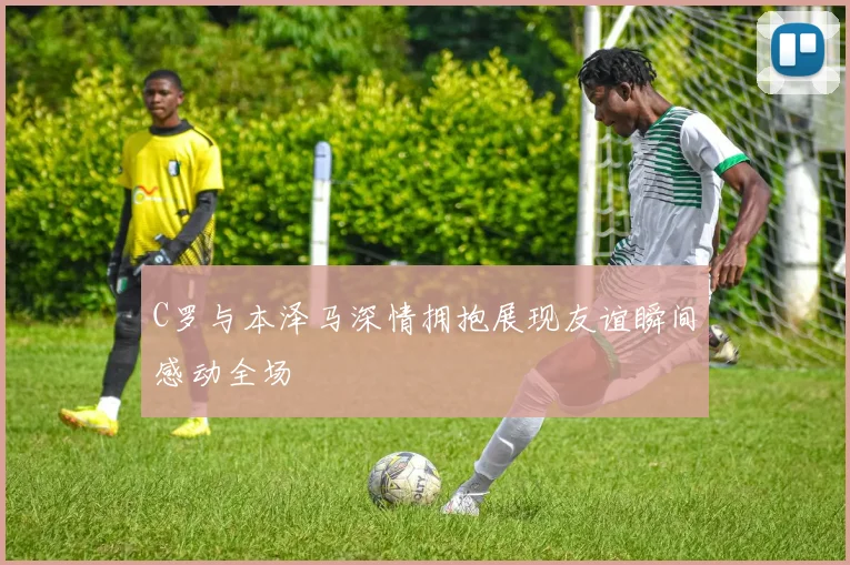 C罗与本泽马深情拥抱展现友谊瞬间感动全场