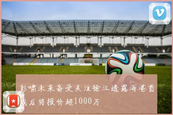 彭啸未来备受关注徐江透露海港首战后将报价超1000万
