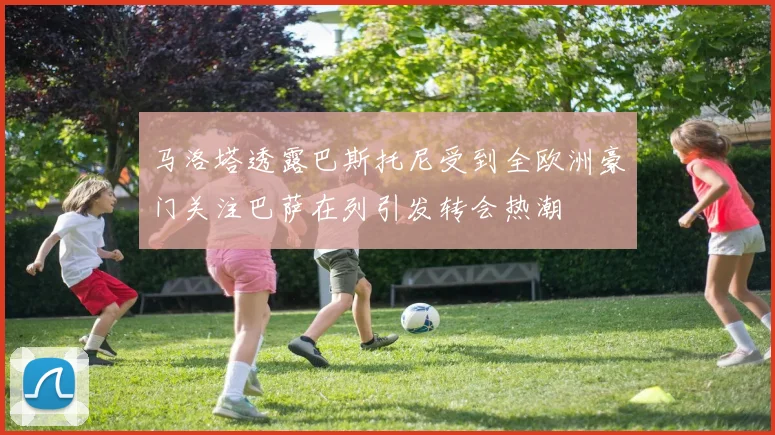 马洛塔透露巴斯托尼受到全欧洲豪门关注巴萨在列引发转会热潮