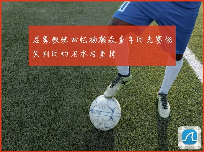 启蒙教练回忆杨瀚森童年时光赛场失利时的泪水与坚持