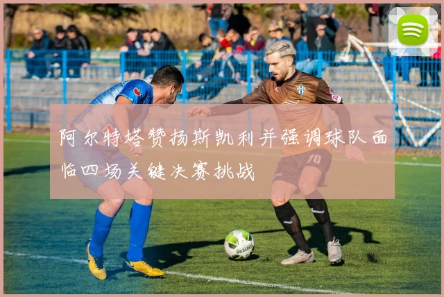 阿尔特塔赞扬斯凯利并强调球队面临四场关键决赛挑战