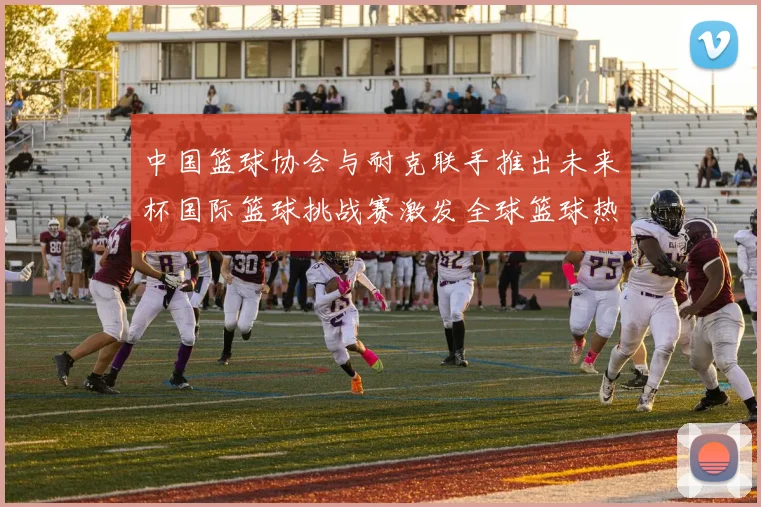 中国篮球协会与耐克联手推出未来杯国际篮球挑战赛激发全球篮球热情