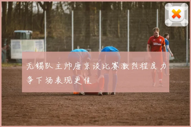 无锡队主帅唐京谈比赛激烈程度力争下场表现更佳