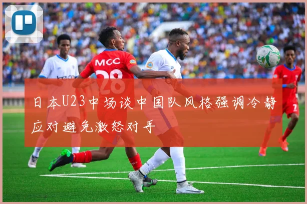 日本U23中场谈中国队风格强调冷静应对避免激怒对手