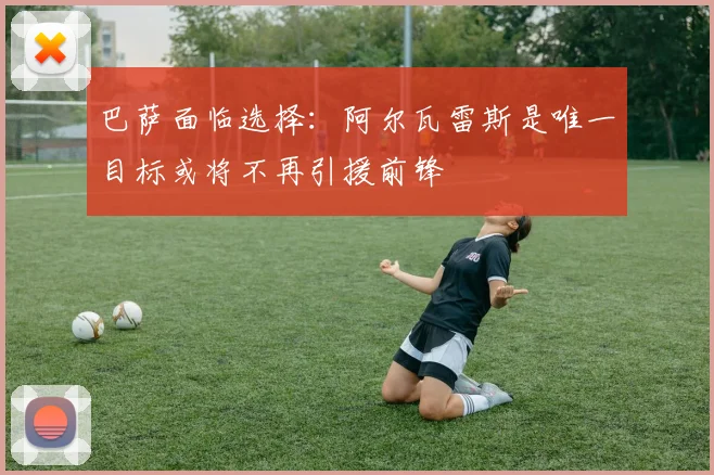 巴萨面临选择：阿尔瓦雷斯是唯一目标或将不再引援前锋