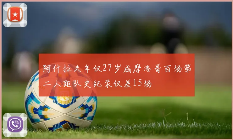 阿什拉夫年仅27岁成摩洛哥百场第二人距队史纪录仅差15场
