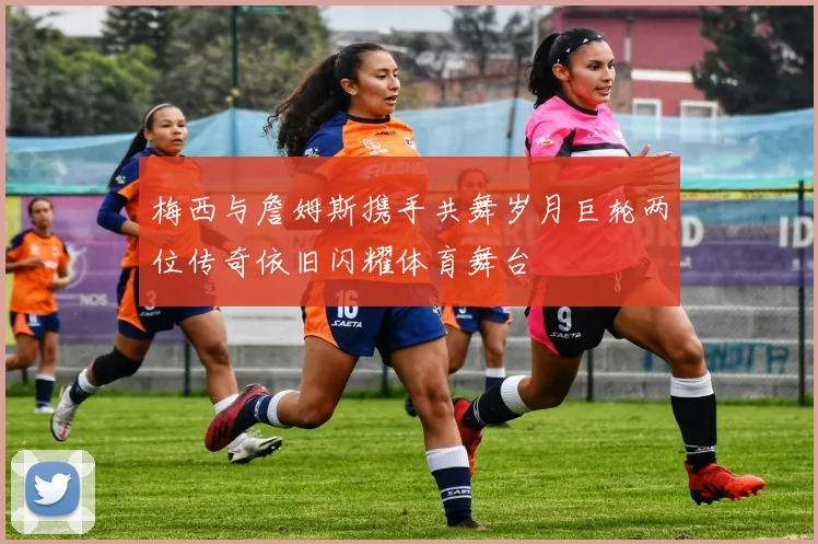 梅西与詹姆斯携手共舞岁月巨轮两位传奇依旧闪耀体育舞台