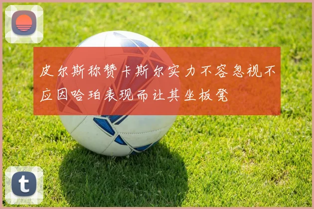 皮尔斯称赞卡斯尔实力不容忽视不应因哈珀表现而让其坐板凳