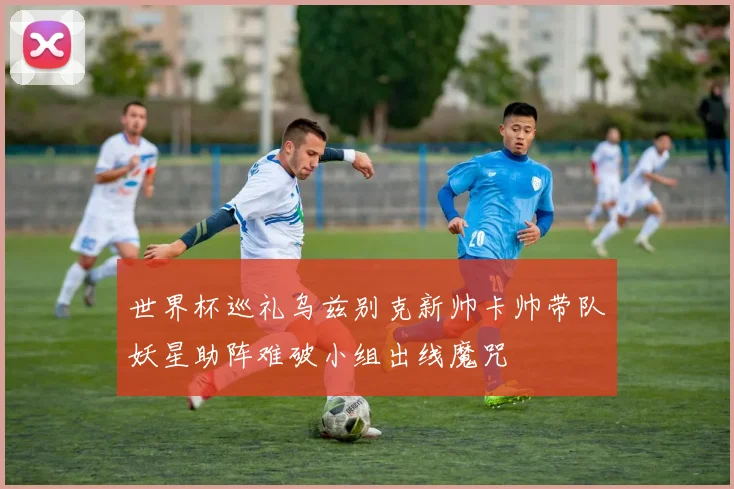 世界杯巡礼乌兹别克新帅卡帅带队妖星助阵难破小组出线魔咒
