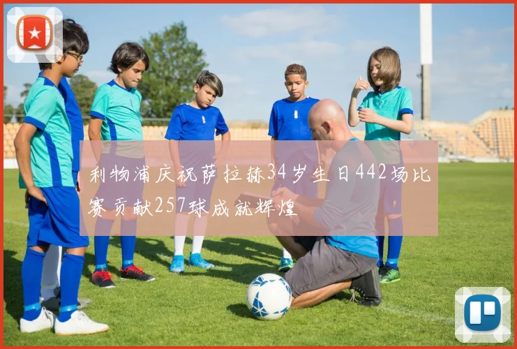 利物浦庆祝萨拉赫34岁生日442场比赛贡献257球成就辉煌