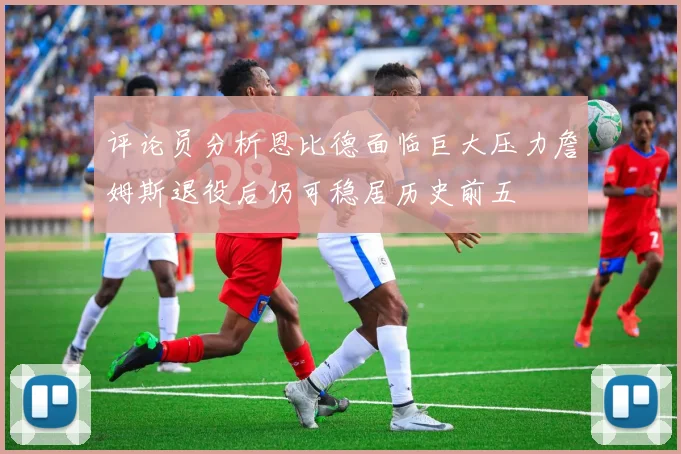 评论员分析恩比德面临巨大压力詹姆斯退役后仍可稳居历史前五