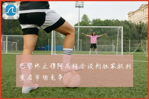巴黎终止穆阿尼转会谈判独家权利重启市场竞争