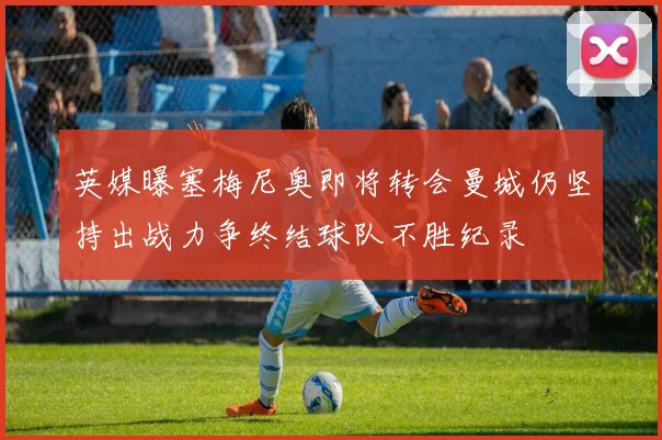 英媒曝塞梅尼奥即将转会曼城仍坚持出战力争终结球队不胜纪录