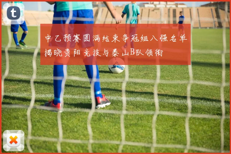 中乙预赛圆满结束争冠组八强名单揭晓贵阳竞技与泰山B队领衔